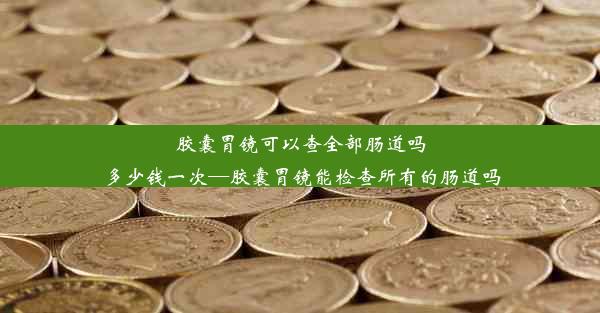 胶囊胃镜可以查全部肠道吗多少钱一次—胶囊胃镜能检查所有的肠道吗