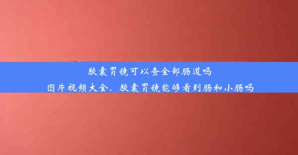 胶囊胃镜可以查全部肠道吗图片视频大全、胶囊胃镜能够看到肠和小肠吗