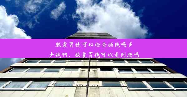 胶囊胃镜可以检查肠镜吗多少钱啊、胶囊胃镜可以看到肠吗