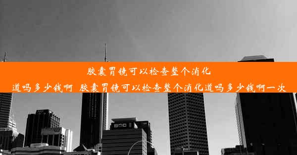 胶囊胃镜可以检查整个消化道吗多少钱啊_胶囊胃镜可以检查整个消化道吗多少钱啊一次