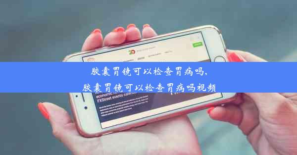 胶囊胃镜可以检查胃病吗,胶囊胃镜可以检查胃病吗视频