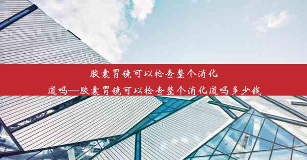 胶囊胃镜可以检查整个消化道吗—胶囊胃镜可以检查整个消化道吗多少钱