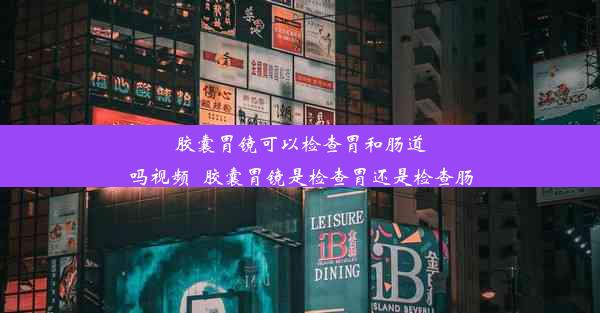 胶囊胃镜可以检查胃和肠道吗视频_胶囊胃镜是检查胃还是检查肠