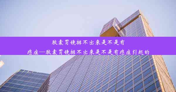 胶囊胃镜排不出来是不是有癌症—胶囊胃镜排不出来是不是有癌症引起的