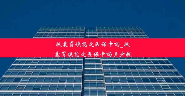 胶囊胃镜能走医保卡吗_胶囊胃镜能走医保卡吗多少钱