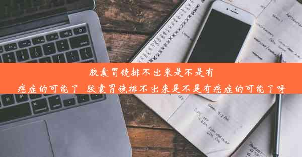 胶囊胃镜排不出来是不是有癌症的可能了_胶囊胃镜排不出来是不是有癌症的可能了呀