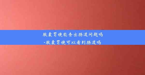 胶囊胃镜能查出肠道问题吗-胶囊胃镜可以看到肠道吗