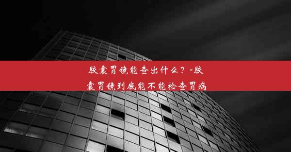 胶囊胃镜能查出什么？-胶囊胃镜到底能不能检查胃病