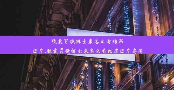 胶囊胃镜排出来怎么看结果图片,胶囊胃镜排出来怎么看结果图片高清