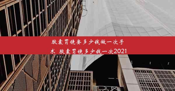 胶囊胃镜要多少钱做一次手术_胶囊胃镜多少钱一次2021