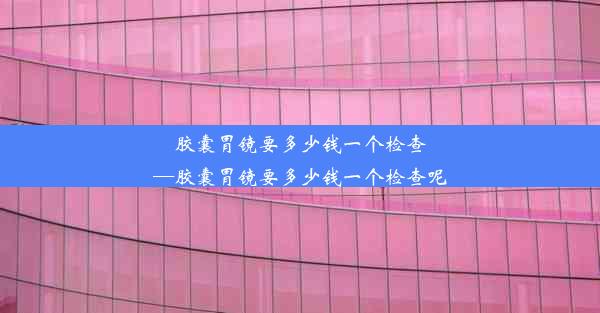 胶囊胃镜要多少钱一个检查—胶囊胃镜要多少钱一个检查呢