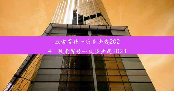 胶囊胃镜一次多少钱2024—胶囊胃镜一次多少钱2023