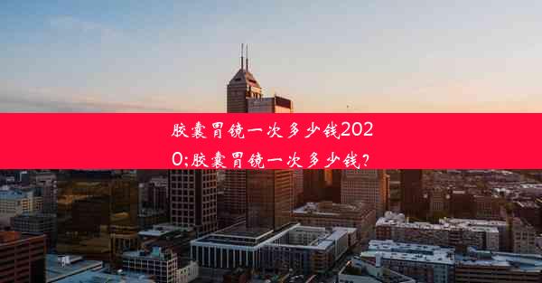 胶囊胃镜一次多少钱2020;胶囊胃镜一次多少钱？