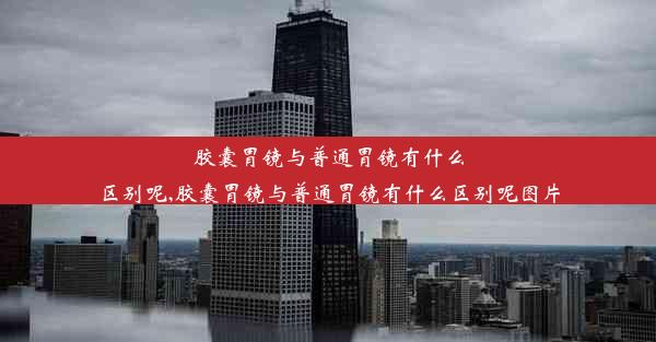 胶囊胃镜与普通胃镜有什么区别呢,胶囊胃镜与普通胃镜有什么区别呢图片