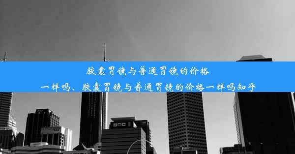 胶囊胃镜与普通胃镜的价格一样吗、胶囊胃镜与普通胃镜的价格一样吗知乎