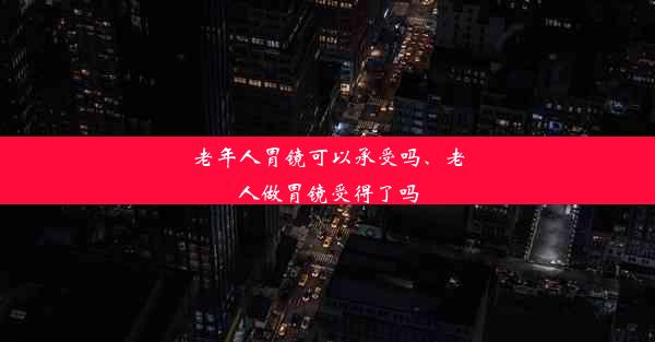 老年人胃镜可以承受吗、老人做胃镜受得了吗