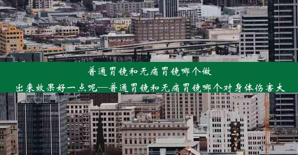 普通胃镜和无痛胃镜哪个做出来效果好一点呢—普通胃镜和无痛胃镜哪个对身体伤害大