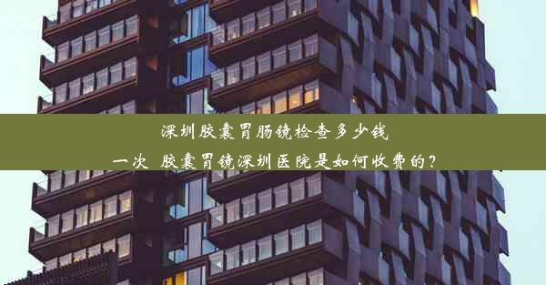 深圳胶囊胃肠镜检查多少钱一次_胶囊胃镜深圳医院是如何收费的？