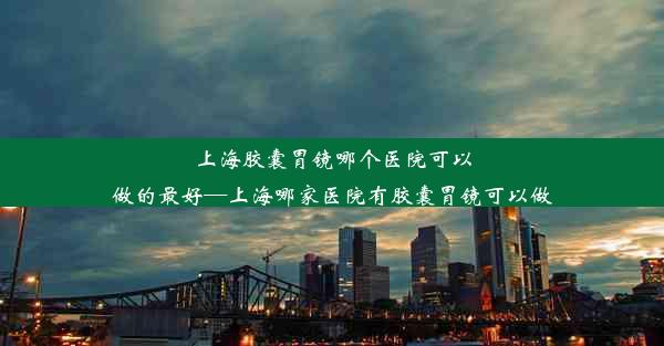 上海胶囊胃镜哪个医院可以做的最好—上海哪家医院有胶囊胃镜可以做