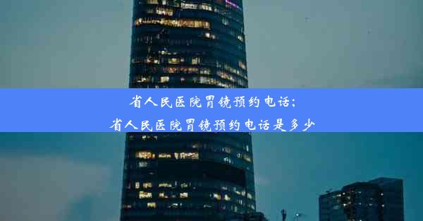 省人民医院胃镜预约电话;省人民医院胃镜预约电话是多少