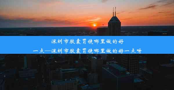 深圳市胶囊胃镜哪里做的好一点—深圳市胶囊胃镜哪里做的好一点呀