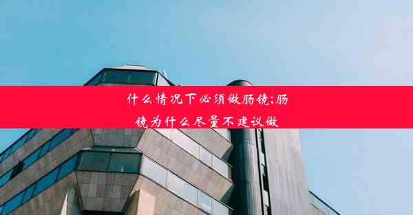 什么情况下必须做肠镜;肠镜为什么尽量不建议做