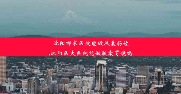 沈阳哪家医院能做胶囊肠镜,沈阳医大医院能做胶囊胃镜吗