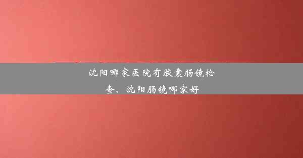 沈阳哪家医院有胶囊肠镜检查、沈阳肠镜哪家好