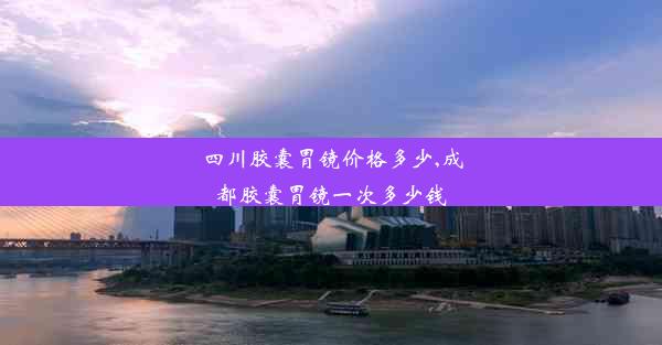 四川胶囊胃镜价格多少,成都胶囊胃镜一次多少钱