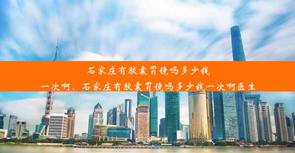 石家庄有胶囊胃镜吗多少钱一次啊、石家庄有胶囊胃镜吗多少钱一次啊医生