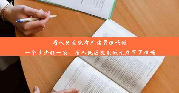 省人民医院有无痛胃镜吗做一个多少钱一次、省人民医院能做无痛胃胃镜吗