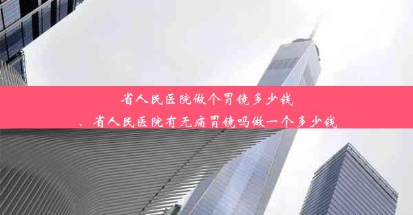 省人民医院做个胃镜多少钱、省人民医院有无痛胃镜吗做一个多少钱