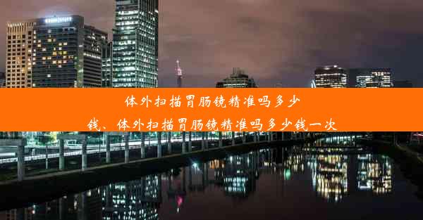 体外扫描胃肠镜精准吗多少钱、体外扫描胃肠镜精准吗多少钱一次