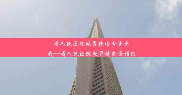 省人民医院做胃镜检查多少钱—省人民医院做胃镜能否预约