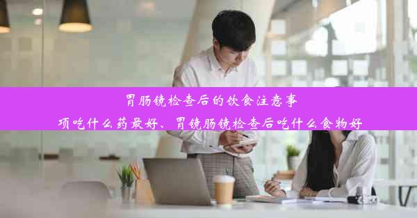 胃肠镜检查后的饮食注意事项吃什么药最好、胃镜肠镜检查后吃什么食物好