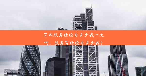 胃部胶囊镜检查多少钱一次啊、胶囊胃镜检查多少钱？