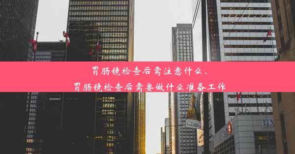 胃肠镜检查后需注意什么、胃肠镜检查后需要做什么准备工作