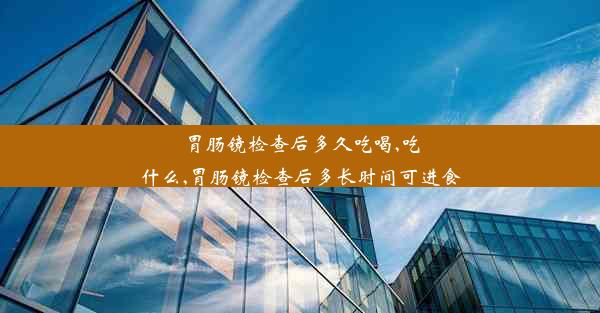 胃肠镜检查后多久吃喝,吃什么,胃肠镜检查后多长时间可进食