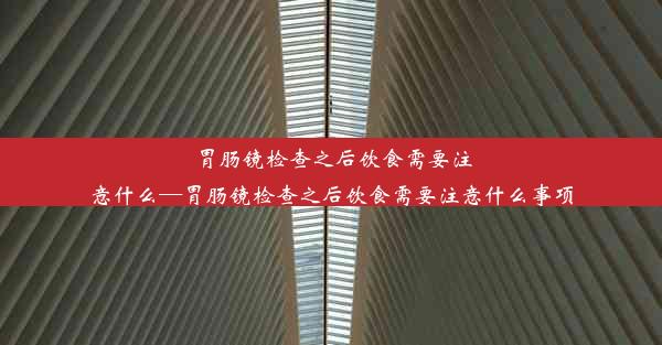 胃肠镜检查之后饮食需要注意什么—胃肠镜检查之后饮食需要注意什么事项