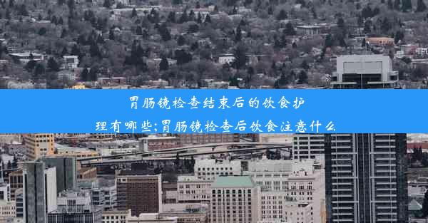 胃肠镜检查结束后的饮食护理有哪些;胃肠镜检查后饮食注意什么