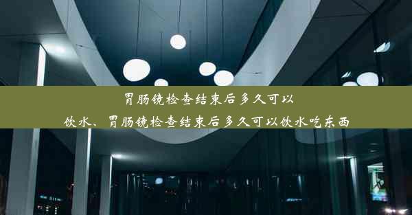 胃肠镜检查结束后多久可以饮水、胃肠镜检查结束后多久可以饮水吃东西