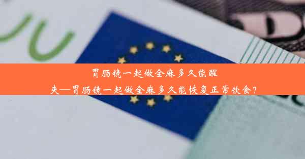 胃肠镜一起做全麻多久能醒夹—胃肠镜一起做全麻多久能恢复正常饮食？