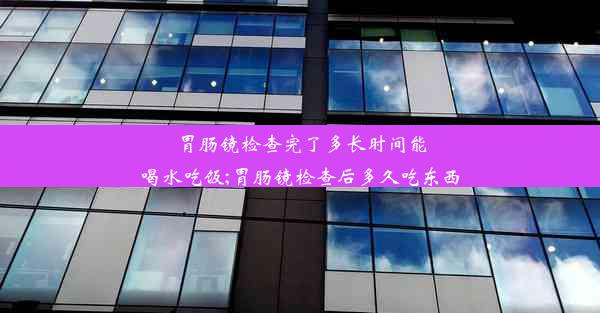 胃肠镜检查完了多长时间能喝水吃饭;胃肠镜检查后多久吃东西