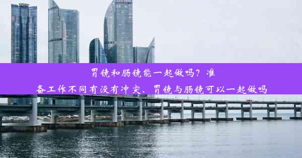 胃镜和肠镜能一起做吗？准备工作不同有没有冲突、胃镜与肠镜可以一起做吗