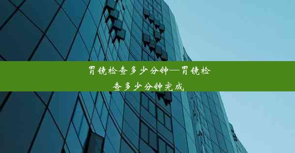 胃镜检查多少分钟—胃镜检查多少分钟完成