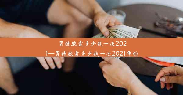 胃镜胶囊多少钱一次2021—胃镜胶囊多少钱一次2021年的