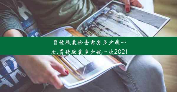 胃镜胶囊检查需要多少钱一次,胃镜胶囊多少钱一次2021