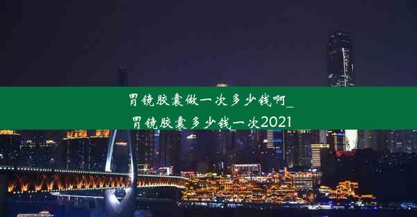 胃镜胶囊做一次多少钱啊_胃镜胶囊多少钱一次2021