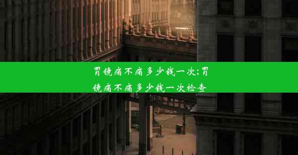 胃镜痛不痛多少钱一次;胃镜痛不痛多少钱一次检查