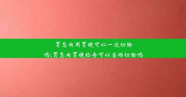 胃息肉用胃镜可以一次切除吗;胃息肉胃镜检查可以当场切除吗